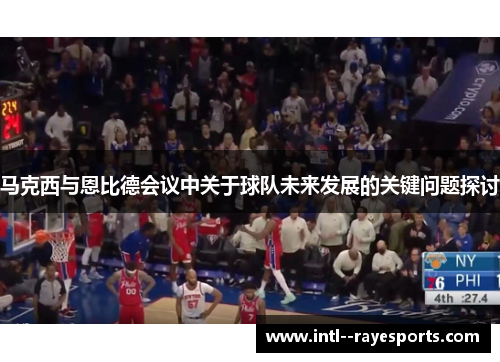 马克西与恩比德会议中关于球队未来发展的关键问题探讨