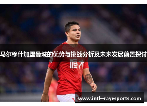 马尔穆什加盟曼城的优势与挑战分析及未来发展前景探讨